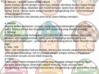 • B. Macam – macam Sastra Melayu Klasik
Sastra melayu identik dengan sastra lisan, katakan demikian karena sastra melayu
adalah sastra hidup, dikatakan dari mulut kemulut. Sastra lisan ini terdiri atas 6
warna. Karya – karya sastra melayu tersebut mengandung nilai – nilai kehidupan
sesuai dengan jenisnya.
Berikut dijelaskan satu persatu jenis karya sastra Melayu tersebut :
a. Mantra
Mantra adalah perkataan ( ucapan ) yang dapat mendatangkan daya ( kekuatan
gaib ). Mantra dibuat dan diucapkan oleh seseorang yang disebut pawang.
b. Etiologi
Etiologi adalah cerita tentang asal usul nama benda, nama tempat, atau suatu
keadaan atau suatu peristiwa. Cerita jenis ini timbulnya karena orang tua
menghadapi pertanyaan – pertanyaan anak kecil yang belum dapat berpikir secara
logis.
c. Teka - teki
Teka – teki merupakan bahasa berkias, dimana ada sesuatu yang disembunyikan,
yaitu isi dan maksudnya. Hal ini sesudah dengan bangsa melayu yang gencar
menyatakan sesuatu secara tidak langsung.
d. Fabel
Fabel adalah cerita mengenai binatang yang dianggap sebagai manusia, dapat
beripikir, berperasaan, berprilaku seperti manusia. Pada umunya fabel
mengandung sindiran perilaku manusia atau mengandung unsur pendidikan moral.
 
