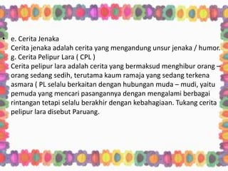 • e. Cerita Jenaka
Cerita jenaka adalah cerita yang mengandung unsur jenaka / humor.
g. Cerita Pelipur Lara ( CPL )
Cerita pelipur lara adalah cerita yang bermaksud menghibur orang –
orang sedang sedih, terutama kaum ramaja yang sedang terkena
asmara ( PL selalu berkaitan dengan hubungan muda – mudi, yaitu
pemuda yang mencari pasangannya dengan mengalami berbagai
rintangan tetapi selalu berakhir dengan kebahagiaan. Tukang cerita
pelipur lara disebut Paruang.
 