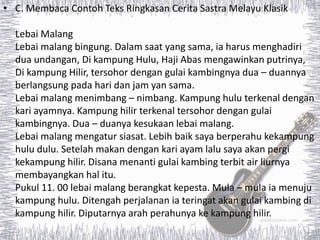 • C. Membaca Contoh Teks Ringkasan Cerita Sastra Melayu Klasik
Lebai Malang
Lebai malang bingung. Dalam saat yang sama, ia harus menghadiri
dua undangan, Di kampung Hulu, Haji Abas mengawinkan putrinya,
Di kampung Hilir, tersohor dengan gulai kambingnya dua – duannya
berlangsung pada hari dan jam yan sama.
Lebai malang menimbang – nimbang. Kampung hulu terkenal dengan
kari ayamnya. Kampung hilir terkenal tersohor dengan gulai
kambingnya. Dua – duanya kesukaan lebai malang.
Lebai malang mengatur siasat. Lebih baik saya berperahu kekampung
hulu dulu. Setelah makan dengan kari ayam lalu saya akan pergi
kekampung hilir. Disana menanti gulai kambing terbit air liurnya
membayangkan hal itu.
Pukul 11. 00 lebai malang berangkat kepesta. Mula – mula ia menuju
kampung hulu. Ditengah perjalanan ia teringat akan gulai kambing di
kampung hilir. Diputarnya arah perahunya ke kampung hilir.
 