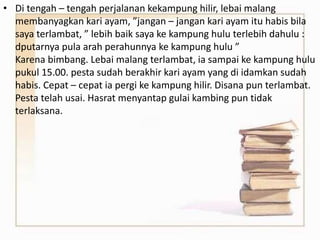 • Di tengah – tengah perjalanan kekampung hilir, lebai malang
membanyagkan kari ayam, ”jangan – jangan kari ayam itu habis bila
saya terlambat, ” lebih baik saya ke kampung hulu terlebih dahulu :
dputarnya pula arah perahunnya ke kampung hulu ”
Karena bimbang. Lebai malang terlambat, ia sampai ke kampung hulu
pukul 15.00. pesta sudah berakhir kari ayam yang di idamkan sudah
habis. Cepat – cepat ia pergi ke kampung hilir. Disana pun terlambat.
Pesta telah usai. Hasrat menyantap gulai kambing pun tidak
terlaksana.
 