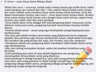 • D. Unsur – unsur Karya Sastra Melayu Klasik
Dilihat dari unsur – unsurnya, naskah sastra melayu klasik juga emiliki tema, tokoh,
sudut pandang, alur amanat dan nilai – nilai, seperti halnya naskah sastra cerpen
dan novel. Setelah anda membaca karya sastra melayu klasik tersebut, tentu kita
dapat menemukan struktur atau unsur – unsur karya sastra melayu klasik. Struktur
karya sastra melayu klasik hampir sama dengan karya sastra lainnya, seperti tema
amanat, alur, tokoh, latar dan sudut pandang.
-Tema adalah dasar cerita sebagai titik tolak pengarang dalam menyususn cerita.
Sebelum menyususn cerita, pengarang haruslah menentukan temanya terlibih
dahulu.
-Amanat adalah pesan – pesan yang ingin disampaikan pengarang kepada para
pembancanya.
-Alur atau plot adalah struktur penceritaan yang didalamnya berisi rangkaian
kejadian atau peristiwa yagn disusun berdasarkan hukum sebab akibat serta logis.
Alur tersebut ada yang berupa alur maju, alur mundur, atau alur campuran.
-Pertokohan adalah cara pengarang dalam melukiskan tokoh tokokh dalam cerita
yagn diciptakannya.
Latar atau setting merupakan tempat, waktu dan keadaan terjadinya suatu
peristiwa.
-Sudut pandang atau point of view adalah bagaimana cara pengarang
menempatkan dirinya dalam cerita yang ditulisnya.
Sudut pandang ini terbagi menjadi dua, yaitu pola orang pertama adalah kata aku,
saya, kami, pola orang pertama ini dapat terbagi menjadi tiga macam, yaitu
pengarang sebagai tokoh utama, pengarang sebagai pengamat tidak langsung, dan
pengarang sevagai pengamat langsung.
 