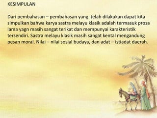 KESIMPULAN
Dari pembahasan – pembahasan yang telah dilakukan dapat kita
simpulkan bahwa karya sastra melayu klasik adalah termasuk prosa
lama yagn masih sangat terikat dan mempunyai karakteristik
tersendiri. Sastra melayu klasik masih sangat kental mengandung
pesan moral. Nilai – nilai sosial budaya, dan adat – istiadat daerah.
 