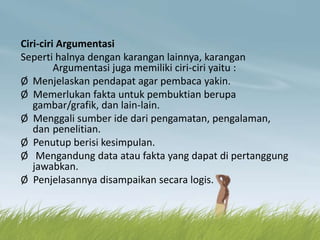 Ciri-ciri Argumentasi
Seperti halnya dengan karangan lainnya, karangan
Argumentasi juga memiliki ciri-ciri yaitu :
Ø Menjelaskan pendapat agar pembaca yakin.
Ø Memerlukan fakta untuk pembuktian berupa
gambar/grafik, dan lain-lain.
Ø Menggali sumber ide dari pengamatan, pengalaman,
dan penelitian.
Ø Penutup berisi kesimpulan.
Ø Mengandung data atau fakta yang dapat di pertanggung
jawabkan.
Ø Penjelasannya disampaikan secara logis.
 