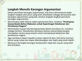 Langkah Menulis Karangan Argumentasi
Dalam penulisan karangan argumentasi, kita harus bertumpuan pada
langkah-langkah penulisan yang telah disediakan sebagai persyaratan dari
karangan argumentasi yang baik, berikut langkah-langkah penulisan
karangan argumentasi :
• Menentukan lebih dahulu topik argumentasi kita, misalnya “Pentingnya
Swasembada Bahan Makanan untuk Kepentingan Ketahanan dan
Pertahanan Negara”
• Menentukan tujuan kita berargumentasi dalam penulisan itu, misalnya
sebagai berikut. Meyakinkan pembaca bahwa swasembada pangan
merupakan sarana yang ampuh untuk memperkuat ketahanan dan
pertahanan negara.
• Agar pembaca dapat meyakini uraian seperti di atas, kita perlu mencari
bahan yang cukup dan dapat dikembangkan dari topik yang telah dipilih.
• Menyusun kerangka karangan berdasarkan topik dan tujuan yang telah
kita tentukan.
 