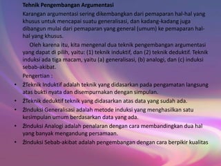 Tehnik Pengembangan Argumentasi
Karangan argumentasi sering dikembangkan dari pemaparan hal-hal yang
khusus untuk mencapai suatu generalisasi, dan kadang-kadang juga
dibangun mulai dari pemaparan yang general (umum) ke pemaparan hal-
hal yang khusus.
Oleh karena itu, kita mengenal dua teknik pengembangan argumentasi
yang dapat di pilih, yaitu: (1) teknik induktif, dan (2) teknik deduktif. Teknik
induksi ada tiga macam, yaitu (a) generalisasi, (b) analogi, dan (c) induksi
sebab-akibat.
Pengertian :
• žTeknik Induktif adalah teknik yang didasarkan pada pengamatan langsung
atas bukti nyata dan disempurnakan dengan simpulan.
• žTeknik deduktif teknik yang didasarkan atas data yang sudah ada.
• žInduksi Generalisasi adalah metode induksi yang menghasilkan satu
kesimpulan umum berdasarkan data yang ada.
• žInduksi Analogi adalah penalaran dengan cara membandingkan dua hal
yang banyak mengandung persamaan.
• žInduksi Sebab-akibat adalah pengembangan dengan cara berpikir kualitas
 