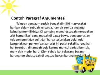 Contoh Paragraf Argumentasi
Telepon genggam sudah banyak dimiliki masyarakat
bahkan dalam sebuah keluarga, hampir semua anggota
keluarga memilikinya. Di samping memang sudah merupakan
alat komunikasi yang mudah di bawa-bawa, pengoperasian
telepon pun tidak sulit dan harga terjangkau pula. Ada
kemungkinan perkembangan alat ini pesat sekali karena hal-
hal tersebut, di tambah pula karena muncul variasi bentuk,
merk dan model baru. Oleh sebab itu, sekarang barang-
barang tersebut sudah di anggap bukan barang mewah lagi.
 