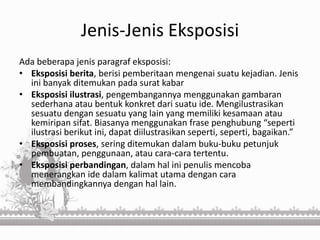 Jenis-Jenis Eksposisi
Ada beberapa jenis paragraf eksposisi:
• Eksposisi berita, berisi pemberitaan mengenai suatu kejadian. Jenis
ini banyak ditemukan pada surat kabar
• Eksposisi ilustrasi, pengembangannya menggunakan gambaran
sederhana atau bentuk konkret dari suatu ide. Mengilustrasikan
sesuatu dengan sesuatu yang lain yang memiliki kesamaan atau
kemiripan sifat. Biasanya menggunakan frase penghubung “seperti
ilustrasi berikut ini, dapat diilustrasikan seperti, seperti, bagaikan.”
• Eksposisi proses, sering ditemukan dalam buku-buku petunjuk
pembuatan, penggunaan, atau cara-cara tertentu.
• Eksposisi perbandingan, dalam hal ini penulis mencoba
menerangkan ide dalam kalimat utama dengan cara
membandingkannya dengan hal lain.
 