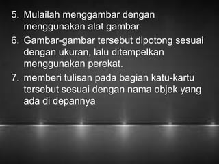 5. Mulailah menggambar dengan 
menggunakan alat gambar 
6. Gambar-gambar tersebut dipotong sesuai 
dengan ukuran, lalu ditempelkan 
menggunakan perekat. 
7. memberi tulisan pada bagian katu-kartu 
tersebut sesuai dengan nama objek yang 
ada di depannya 
 
