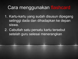 Cara menggunakan flashcard 
1. Kartu-kartu yang sudah disusun dipegang 
setinggi dada dan dihadapkan ke depan 
siswa. 
2. Cabutlah satu persatu kartu tersebut 
setelah guru selesai menerangkan 
 