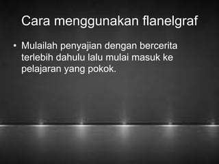Cara menggunakan flanelgraf 
• Mulailah penyajian dengan bercerita 
terlebih dahulu lalu mulai masuk ke 
pelajaran yang pokok. 
 