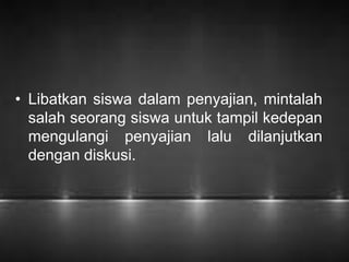 • Libatkan siswa dalam penyajian, mintalah 
salah seorang siswa untuk tampil kedepan 
mengulangi penyajian lalu dilanjutkan 
dengan diskusi. 
 