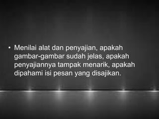 • Menilai alat dan penyajian, apakah 
gambar-gambar sudah jelas, apakah 
penyajiannya tampak menarik, apakah 
dipahami isi pesan yang disajikan. 
 