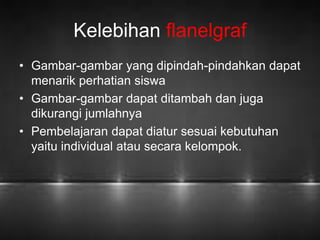 Kelebihan flanelgraf 
• Gambar-gambar yang dipindah-pindahkan dapat 
menarik perhatian siswa 
• Gambar-gambar dapat ditambah dan juga 
dikurangi jumlahnya 
• Pembelajaran dapat diatur sesuai kebutuhan 
yaitu individual atau secara kelompok. 
 