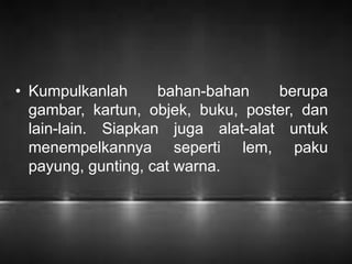 • Kumpulkanlah bahan-bahan berupa 
gambar, kartun, objek, buku, poster, dan 
lain-lain. Siapkan juga alat-alat untuk 
menempelkannya seperti lem, paku 
payung, gunting, cat warna. 
 