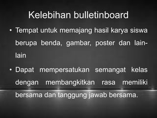Kelebihan bulletinboard 
• Tempat untuk memajang hasil karya siswa 
berupa benda, gambar, poster dan lain-lain 
• Dapat mempersatukan semangat kelas 
dengan membangkitkan rasa memiliki 
bersama dan tanggung jawab bersama. 
 
