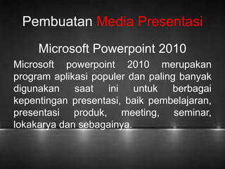 Pembuatan Media Presentasi 
Microsoft Powerpoint 2010 
Microsoft powerpoint 2010 merupakan 
program aplikasi populer dan paling banyak 
digunakan saat ini untuk berbagai 
kepentingan presentasi, baik pembelajaran, 
presentasi produk, meeting, seminar, 
lokakarya dan sebagainya. 
 