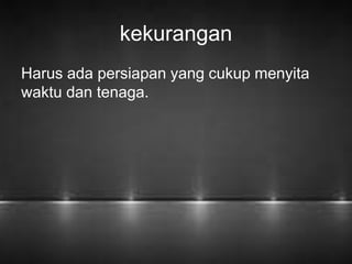 kekurangan 
Harus ada persiapan yang cukup menyita 
waktu dan tenaga. 
 