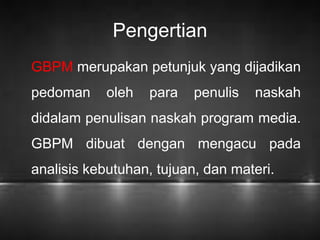 Pengertian 
GBPM merupakan petunjuk yang dijadikan 
pedoman oleh para penulis naskah 
didalam penulisan naskah program media. 
GBPM dibuat dengan mengacu pada 
analisis kebutuhan, tujuan, dan materi. 
 