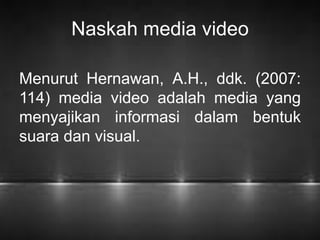 Naskah media video 
Menurut Hernawan, A.H., ddk. (2007: 
114) media video adalah media yang 
menyajikan informasi dalam bentuk 
suara dan visual. 
 