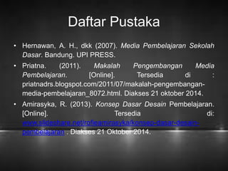 Daftar Pustaka 
• Hernawan, A. H., dkk (2007). Media Pembelajaran Sekolah 
Dasar. Bandung. UPI PRESS. 
• Priatna. (2011). Makalah Pengembangan Media 
Pembelajaran. [Online]. Tersedia di : 
priatnadrs.blogspot.com/2011/07/makalah-pengembangan-media- 
pembelajaran_8072.html. Diakses 21 oktober 2014. 
• Amirasyka, R. (2013). Konsep Dasar Desain Pembelajaran. 
[Online]. Tersedia di: 
www.slideshare.net/rofieamirasyka/konsep-dasar-desain-pembelajaran 
. Diakses 21 Oktober 2014. 
 