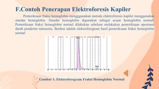 F.Contoh Penerapan Elektroforesis Kapiler
Pemeriksaan fraksi hemoglobin mengggunakan metode elektroforesis kapiler menggunakan
standar hemoglobin. Standar hemoglobin digunakan sebagai acuan hemoglobin normal.
Pemeriksaan fraksi hemoglobin normal dilakukan sebelum melakukan pemeriksaan spesimen
darah penderita talasemia. Berikut adalah elektroforegram hasil pemeriksaan fraksi hemoglobin
normal
Gambar 1. Elektroforegram Fraksi Hemoglobin Normal
 