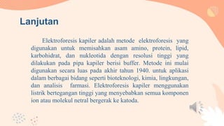 Elektroforesis kapiler adalah metode elektroforesis yang
digunakan untuk memisahkan asam amino, protein, lipid,
karbohidrat, dan nukleotida dengan resolusi tinggi yang
dilakukan pada pipa kapiler berisi buffer. Metode ini mulai
digunakan secara luas pada akhir tahun 1940. untuk aplikasi
dalam berbagai bidang seperti bioteknologi, kimia, lingkungan,
dan analisis farmasi. Elektroforesis kapiler menggunakan
listrik bertegangan tinggi yang menyebabkan semua komponen
ion atau molekul netral bergerak ke katoda.
Lanjutan
 