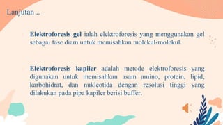 Lanjutan ..
• Elektroforesis gel ialah elektroforesis yang menggunakan gel
sebagai fase diam untuk memisahkan molekul-molekul.
• Elektroforesis kapiler adalah metode elektroforesis yang
digunakan untuk memisahkan asam amino, protein, lipid,
karbohidrat, dan nukleotida dengan resolusi tinggi yang
dilakukan pada pipa kapiler berisi buffer.
 