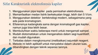 Sifat Karakteristik elektroforesis kapiler
1. Menggunakan pipa kapiler pada pemisahan elektroforesis.
2. Memanfaatkan medan listrik berkekuatan tinggi, lebih dari 5 V/cm.
3. Menggunakan detektor berteknologi modern, sebagaimana yang
ada pada kromatogram.
4. Efisiensinya kadangkala sama dengan kromatografi gas kapiler,
namun juga bisa lebih besar.
5. Membutuhkan waktu beberapa menit untuk mengamati sampel.
6. Mudah diotomatiskan untuk menganalisis dalam segi kuantitatif,
dan mudah digunakan.
7. Terbatas dalam mengkonsumsi (melibatkan) sejumlah reagent.
8. Metode ini lebih aplikatif untuk menyeleksi dalam ukuran luas,
dibandingkan dengan teknik separasi lainnya.
 