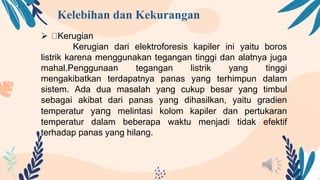 Kelebihan dan Kekurangan
 Kerugian
Kerugian dari elektroforesis kapiler ini yaitu boros
listrik karena menggunakan tegangan tinggi dan alatnya juga
mahal.Penggunaan tegangan listrik yang tinggi
mengakibatkan terdapatnya panas yang terhimpun dalam
sistem. Ada dua masalah yang cukup besar yang timbul
sebagai akibat dari panas yang dihasilkan, yaitu gradien
temperatur yang melintasi kolom kapiler dan pertukaran
temperatur dalam beberapa waktu menjadi tidak efektif
terhadap panas yang hilang.
 