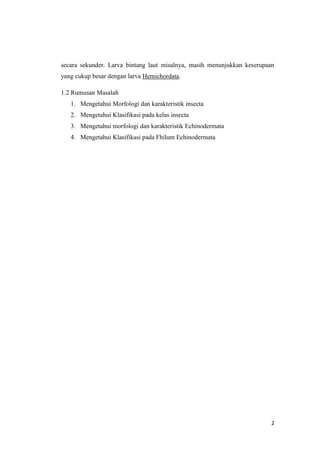 secara sekunder. Larva bintang laut misalnya, masih menunjukkan keserupaan
yang cukup besar dengan larva Hemichordata.

1.2 Rumusan Masalah
   1. Mengetahui Morfologi dan karakteristik insecta
   2. Mengetahui Klasifikasi pada kelas insecta
   3. Mengetahui morfologi dan karakteristik Echinodermata
   4. Mengetahui Klasifikasi pada Fhilum Echinodermata




                                                                         2
 