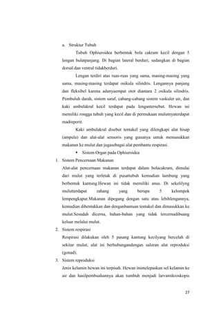 a. Struktur Tubuh
          Tubuh Ophiuroidea berbentuk bola cakram kecil dengan 5
   lengan bulatpanjang. Di bagian lateral berduri, sedangkan di bagian
   dorsal dan ventral tidakberduri.
          Lengan terdiri atas ruas-ruas yang sama, masing-masing yang
   sama, masing-masing terdapat osikula silindris. Lengannya panjang
   dan fleksibel karena adanyaempat otot diantara 2 osikula silindris.
   Pembuluh darah, sistem saraf, cabang-cabang sistem vaskuler air, dan
   kaki ambulakral kecil terdapat pada lengantersebut. Hewan ini
   memiliki rongga tubuh yang kecil dan di permukaan mulutnyaterdapat
   madreporit.
          Kaki ambulakral disebut tentakel yang dilengkapi alat hisap
   (ampula) dan alat-alat sensoris yang gunanya untuk memasukkan
   makanan ke mulut dan jugasebagai alat pembantu respirasi.
             Sistem Organ pada Ophiuroidea
1. Sistem Pencernaan Makanan
   Alat-alat pencernaan makanan terdapat dalam bolacakram, dimulai
   dari mulut yang terletak di pusattubuh kemudian lambung yang
   berbentuk kantung.Hewan ini tidak memiliki anus. Di sekelilyng
   mulutterdapat       rahang         yang   berupa    5       kelompok
   lempengkapur.Makanan dipegang dengan satu atau lebihlengannya,
   kemudian dihentakkan dan denganbantuan tentakel dan dimasukkan ke
   mulut.Sesudah dicerna, bahan-bahan yang tidak tercernadibuang
   keluar melalui mulut.
2. Sistem respirasi
   Respirasi dilakukan oleh 5 pasang kantung kecilyang bercelah di
   sekitar mulut, alat ini berhubungandengan saluran alat reproduksi
   (gonad).
3. Sistem reproduksi
   Jenis kelamin hewan ini terpisah. Hewan inimelepaskan sel kelamin ke
   air dan hasilpembuahannya akan tumbuh menjadi larvamikroskopis


                                                                     27
 