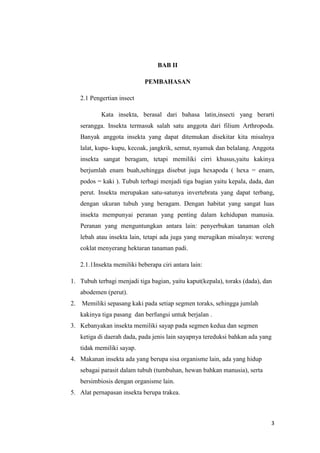 BAB II

                              PEMBAHASAN

     2.1 Pengertian insect

             Kata insekta, berasal dari bahasa latin,insecti yang berarti
     serangga. Insekta termasuk salah satu anggota dari filium Arthropoda.
     Banyak anggota insekta yang dapat ditemukan disekitar kita misalnya
     lalat, kupu- kupu, kecoak, jangkrik, semut, nyamuk dan belalang. Anggota
     insekta sangat beragam, tetapi memiliki cirri khusus,yaitu kakinya
     berjumlah enam buah,sehingga disebut juga hexapoda ( hexa = enam,
     podos = kaki ). Tubuh terbagi menjadi tiga bagian yaitu kepala, dada, dan
     perut. Insekta merupakan satu-satunya invertebrata yang dapat terbang,
     dengan ukuran tubuh yang beragam. Dengan habitat yang sangat luas
     insekta mempunyai peranan yang penting dalam kehidupan manusia.
     Peranan yang menguntungkan antara lain: penyerbukan tanaman oleh
     lebah atau insekta lain, tetapi ada juga yang merugikan misalnya: wereng
     coklat menyerang hektaran tanaman padi.

     2.1.1Insekta memiliki beberapa ciri antara lain:

1. Tubuh terbagi menjadi tiga bagian, yaitu kaput(kepala), toraks (dada), dan
     abodemen (perut).
2.   Memiliki sepasang kaki pada setiap segmen toraks, sehingga jumlah
     kakinya tiga pasang dan berfungsi untuk berjalan .
3. Kebanyakan insekta memiliki sayap pada segmen kedua dan segmen
     ketiga di daerah dada, pada jenis lain sayapnya tereduksi bahkan ada yang
     tidak memiliki sayap.
4. Makanan insekta ada yang berupa sisa organisme lain, ada yang hidup
     sebagai parasit dalam tubuh (tumbuhan, hewan bahkan manusia), serta
     bersimbiosis dengan organisme lain.
5. Alat pernapasan insekta berupa trakea.



                                                                             3
 