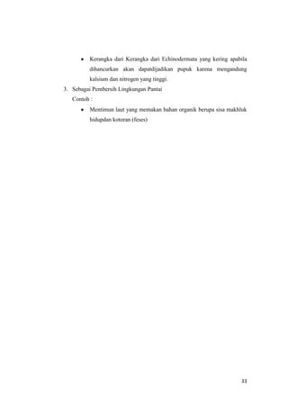 Kerangka dari Kerangka dari Echinodermata yang kering apabila
          dihancurkan akan dapatdijadikan pupuk karena mengandung
          kalsium dan nitrogen yang tinggi.
3. Sebagai Pembersih Lingkungan Pantai
   Contoh :
          Mentimun laut yang memakan bahan organik berupa sisa makhluk
          hidupdan kotoran (feses)




                                                                    33
 