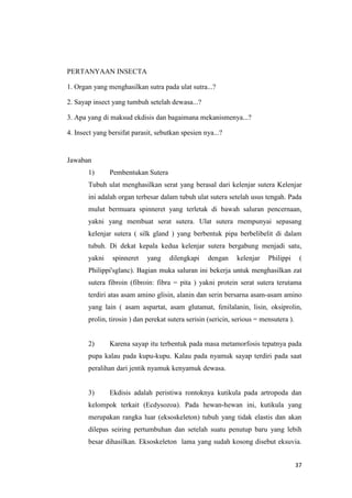 PERTANYAAN INSECTA

1. Organ yang menghasilkan sutra pada ulat sutra...?

2. Sayap insect yang tumbuh setelah dewasa...?

3. Apa yang di maksud ekdisis dan bagaimana mekanismenya...?

4. Insect yang bersifat parasit, sebutkan spesien nya...?


Jawaban
       1)      Pembentukan Sutera
       Tubuh ulat menghasilkan serat yang berasal dari kelenjar sutera Kelenjar
       ini adalah organ terbesar dalam tubuh ulat sutera setelah usus tengah. Pada
       mulut bermuara spinneret yang terletak di bawah saluran pencernaan,
       yakni yang membuat serat sutera. Ulat sutera rnempunyai sepasang
       kelenjar sutera ( silk gland ) yang berbentuk pipa berbelibelit di dalam
       tubuh. Di dekat kepala kedua kelenjar sutera bergabung menjadi satu,
       yakni    spinneret    yang    dilengkapi    dengan     kelenjar    Philippi      (
       Philippi'sglanc). Bagian muka saluran ini bekerja untuk menghasilkan zat
       sutera fibroin (fibroin: fibra = pita ) yakni protein serat sutera terutama
       terdiri atas asam amino glisin, alanin dan serin bersarna asam-asam amino
       yang lain ( asam aspartat, asam glutamat, fenilalanin, lisin, oksiprolin,
       prolin, tirosin ) dan perekat sutera serisin (sericin, serious = mensutera ).


       2)      Karena sayap itu terbentuk pada masa metamorfosis tepatnya pada
       pupa kalau pada kupu-kupu. Kalau pada nyamuk sayap terdiri pada saat
       peralihan dari jentik nyamuk kenyamuk dewasa.


       3)      Ekdisis adalah peristiwa rontoknya kutikula pada artropoda dan
       kelompok terkait (Ecdysozoa). Pada hewan-hewan ini, kutikula yang
       merupakan rangka luar (eksoskeleton) tubuh yang tidak elastis dan akan
       dilepas seiring pertumbuhan dan setelah suatu penutup baru yang lebih
       besar dihasilkan. Eksoskeleton lama yang sudah kosong disebut eksuvia.


                                                                                       37
 