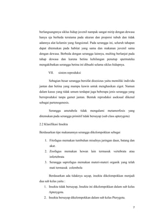 berlangsungnnya siklus hidup juvenil nampak sangat mirip dengan dewasa
hanya sja berbeda terutama pada ukuran dan proporsi tubuh dan tidak
adannya alat kelamin yang fungsional. Pada serangga ini, seluruh tahapan
dapat ditemukan pada habitat yang sama dan makanan juvenil sama
dengan dewasa. Berbeda dengan serangga lainnya, multing berlanjut pada
tahap dewasa dan karena betina kehilangan penutup spermateka
mengakibatkan serangga betina ini dibuahi selama siklus hidupnya.

       VII.     sistem reproduksi

       Sebagian besar serangga bersifat dioesious yaitu memiliki individu
jantan dan betina yang mampu kawin untuk menghasikan zigot. Namun
dalam kasus yang tidak umum terdapat juga beberapa jenis serangga yang
berreproduksi tanpa gamet jantan. Bentuk reproduksi aseksual dikenal
sebagai partenogenesis.

       Serangga      ametabola   tidak   mengalami   metamorfosis    yang
ditemukan pada serangga primitif tidak bersayap (sub class apterygota)

2.2 Klasifikasi Insekta

Berdasarkan tipe makanannya serangga dikelompokkan sebagai

    1. Fitofagus memakan tumbuhan misalnya jaringan daun, batang dan
        akar.
    2. Zoofagus memakan hewan lain termasuk vertebrata atau
        infertebrata
    3. Serangga saprofagus memakan materi-materi organik yang telah
        mati termasuk colembola

       Berdasarkan ada tidaknya sayap, insekta dikelompokkan menjadi
dua sub kelas yaitu :
   1. Insekta tidak bersayap, Insekta ini dikelompokkan dalam sub kelas
       Apterygota.
   2. Insekta bersayap dikelompokkan dalam sub kelas Pterygota.


                                                                         7
 