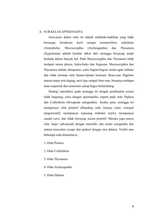 A. SUB KELAS APTERYGOTA
     Jenis-jenis dalam ordo ini adalah makhluk-makhluk yang tidak
  bersayap,   berukuran     kecil   sampai    metamorfosis     sederhana
  (Ametabola).      Microcoryphia    (Archeognatha)     dan    Thysanura
  (Zygentoma) adalah kerabat dekat dari serangga bersayap tetapi
  berbeda dalam banyak hal. Pada Microcoryphia dan Thysanura tidak
  terdapat sutura pleura, furka-furka dan fragmata. Microcoryphia dan
  Thysanura adalah ektognatus, yaitu bagian-bagian mulut agak terbuka
  dan tidak tertutup oleh lipatan-lipatan kranium. Ruas-ruas flagelum
  antena tanpa urat daging, tarsi tiga sampai lima ruas, biasanya terdapat
  mata majemuk dan tentorium cukup bagus berkembang.
     Strategi reproduksi pada serangga ini dengan pembuahan secara
  tidak langsung, yaitu dengan spermatofor, seperti pada ordo Diplura
  dan Collembola (Hexapoda entognatha). Kedua jenis serangga ini
  mempunyai sifat primitif dibanding ordo lainnya yaitu vestigial
  (degeneratif), mempunyai sepasang embelan (styli), mempunyai
  caudal cerci, dan tidak bersayap secara primitif. Mereka juga punya
  sifat 'maju' (advanced) dengan memiliki alat mulut ectognatha dan
  antena musculate (scape dan pedicel dengan otot dalam). Terdiri atas
  beberapa ordo diantaranya :

  1. Ordo Protura

  2. Ordo Collembola

  3. Ordo Thysanura

  4. Ordo Archeognatha

  5. Ordo Diplura




                                                                        8
 