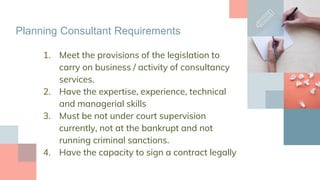 Planning Consultant Requirements
1. Meet the provisions of the legislation to
carry on business / activity of consultancy
services.
2. Have the expertise, experience, technical
and managerial skills
3. Must be not under court supervision
currently, not at the bankrupt and not
running criminal sanctions.
4. Have the capacity to sign a contract legally
 
