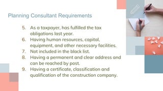 5. As a taxpayer, has fulfilled the tax
obligations last year.
6. Having human resources, capital,
equipment, and other necessary facilities.
7. Not included in the black list.
8. Having a permanent and clear address and
can be reached by post.
9. Having a certificate, classification and
qualification of the construction company.
Planning Consultant Requirements
 