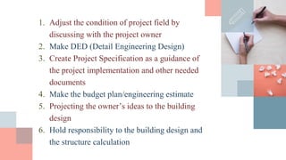 1. Adjust the condition of project field by
discussing with the project owner
2. Make DED (Detail Engineering Design)
3. Create Project Specification as a guidance of
the project implementation and other needed
documents
4. Make the budget plan/engineering estimate
5. Projecting the owner’s ideas to the building
design
6. Hold responsibility to the building design and
the structure calculation
 