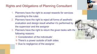 Rights and Obligations of Planning Consultant
1. Planners have the right to accept rewards for services
according to the rules
2. Planners have the right to reject all forms of aesthetic
evaluation and design result whether it’s performed by
the supervisor and the assignor
3. Planners have the right to return the given tasks with the
following reasons:
 Consideration of the individuals’
 There’s a power outside of both sides
 Due to negligence of the assignor
 