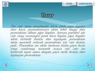 Zat cair akan membasahi kaca, pada pipa kapiler dari kaca, permukaannya akan lebih tinggi dari permukaan diluar pipa kapiler, karena partikel zat cair yang menempel pada kaca bagian pipa kapiler akan tertarik keatas dan tegangan permukaan akan menarik seluruh permukaan zat cair keatas pula. Penarikan ini akan berhenti kalau gaya berat yang cenderung menarik massa zat cair ini kebawah tepat sama dengan gaya tarik keatas dari tegangan permukaan. 