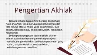 Pengertian Akhlak
Secara bahasa kata akhlak berasal dari bahasa
Arab al-akhlak, yang merupakan bentuk jamak dari
kata khuluq atau al-khaliq yang berarti tabiat, budi
pekerti,kebiasaan atau adat,keperwiraan, kesatriaan,
kejantanan.
Sedangkan pengertian secara istilah, akhlak
adalah suatu keadaan yang melekat pada jiwa
manusia, yang melahirkan perbuatan-perbuatan yang
mudah, tanpa melalui proses pemikiran,
pertimbangan atau penelitian.
 
