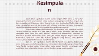 Kesimpula
n
Dalam Islam kepribadian Muslim identik dengan akhlak Islam, ia merupakan
perpaduan harmonis antara system kalbu, akal dan nafsu yang menimbulkan tingkah laku
dan merupakan ciri khas umat Islam. Karena itu ciri khas kepribadian Muslim ialah yang
selalu menjaga hatinya untuk taat kepada Allah sehingga senantiasa mendapat sinarnya dan
menjauhi segala larangannya yang merupakan kotoran-kotoran manusia.
Struktur kepribadian Muslim meliputi tiga substansi, yaitu jasad atau jasmani,
ruh atau ruhani dan nafsani atau jiwa, jiwa itu sendiri terdiri dari kalbu, akal dan nafsu.
Sedangkan nafsu terdiri dari nafsu amarah, lawamah dan muthmainah. Semuanya ini
merupakan struktur kepribadian Islam, yang jika system kerjanya bagus semua akan
membentuk kepribadian kamil atau manusia paripurna yang tenang, selalu berbuat
kebaikan, tawakal dan terhindar dari sifat sifat tercela.
Dan ciri – ciri kepribadian muslim ada 10: Aqidah yang bersih, Ibadah yang
benar, Akhlak yang kokoh, Kekuatan jasmani, Intelek dalam berpikir, Berjuang melawan hawa
nafsu, Pandai menjaga waktu, Teratur dalam suatu urusan, Memiliki kemampuan usaha
sendiri atau yang juga disebut dengan mandiri dan Bermanfaat bagi orang lain
 