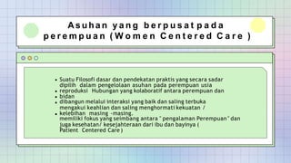 A s u h a n y a n g b e r p u s a t p a d a
p e r e m p u a n ( W o m e n C e n t e r e d C a r e )
Suatu Filosofi dasar dan pendekatan praktis yang secara sadar
dipilih dalam pengelolaan asuhan pada perempuan usia
reproduksi Hubungan yang kolaboratif antara perempuan dan
bidan
dibangun melalui interaksi yang baik dan saling terbuka
mengakui keahlian dan saling menghormati kekuatan /
kelebihan masing -masing.
memiliki fokus yang seimbang antara " pengalaman Perempuan " dan
juga kesehatan/ kesejahteraan dari ibu dan bayinya (
Patient Centered Care )
 