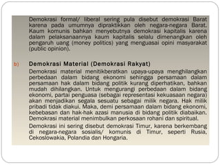 Demokrasi formal/ liberal sering pula disebut demokrasi Barat 
karena pada umumnya dipraktikkan oleh negara-negara Barat. 
Kaum komunis bahkan menyebutnya demokrasi kapitalis karena 
dalam pelaksanaannya kaum kapitalis selalu dimenangkan oleh 
pengaruh uang (money politics) yang menguasai opini masyarakat 
(public opinion). 
b) Demokrasi Material (Demokrasi Rakyat) 
Demokrasi material menitikberatkan upaya-upaya menghilangkan 
perbedaan dalam bidang ekonomi sehingga persamaan dalam 
persamaan hak dalam bidang politik kurang diperhatikan, bahkan 
mudah dihilangkan. Untuk mengurangi perbedaan dalam bidang 
ekonomi, partai penguasa (sebagai representasi kekuasaan negara) 
akan menjadikan segala sesuatu sebagai milik negara. Hak milik 
pribadi tidak diakui. Maka, demi persamaan dalam bidang ekonomi, 
kebebasan dan hak-hak azasi manusia di bidang politik diabaikan. 
Demokrasi material menimbulkan perkosaan rohani dan spiritual. 
Demokrasi ini sering disebut demokrasi Timur, karena berkembang 
di negara-negara sosialis/ komunis di Timur, seperti Rusia, 
Cekoslowakia, Polandia dan Hongaria. 
 