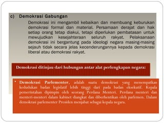 c) Demokrasi Gabungan 
Demokrasi ini mengambil kebaikan dan membuang keburukan 
demokrasi formal dan material. Persamaan derajat dan hak 
setiap orang tetap diakui, tetapi diperlukan pembatasan untuk 
mewujudkan kesejahteraan seluruh rakyat. Pelaksanaan 
demokrasi ini bergantung pada ideologi negara masing-masing 
sejauh tidak secara jelas kecenderungannya kepada demokrasi 
liberal atau demokrasi rakyat. 
Demokrasi ditinjau dari hubungan antar alat perlengkapan negara: 
• Demokrasi Parlementer, adalah suatu demokrasi yang menempatkan 
kedudukan badan legislatif lebih tinggi dari pada badan eksekutif. Kepala 
pemerintahan dipimpin oleh seorang Perdana Menteri. Perdana menteri dan 
menteri-menteri dalam kabinet diangkat dan diberhentikan oleh parlemen. Dalam 
demokrasi parlementer Presiden menjabat sebagai kepala negara. 
 