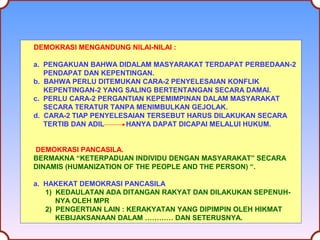 DEMOKRASI MENGANDUNG NILAI-NILAI : 
a. PENGAKUAN BAHWA DIDALAM MASYARAKAT TERDAPAT PERBEDAAN-2 
PENDAPAT DAN KEPENTINGAN. 
b. BAHWA PERLU DITEMUKAN CARA-2 PENYELESAIAN KONFLIK 
KEPENTINGAN-2 YANG SALING BERTENTANGAN SECARA DAMAI. 
c. PERLU CARA-2 PERGANTIAN KEPEMIMPINAN DALAM MASYARAKAT 
SECARA TERATUR TANPA MENIMBULKAN GEJOLAK. 
d. CARA-2 TIAP PENYELESAIAN TERSEBUT HARUS DILAKUKAN SECARA 
TERTIB DAN ADIL HANYA DAPAT DICAPAI MELALUI HUKUM. 
DEMOKRASI PANCASILA. 
BERMAKNA “KETERPADUAN INDIVIDU DENGAN MASYARAKAT” SECARA 
DINAMIS (HUMANIZATION OF THE PEOPLE AND THE PERSON) “. 
a. HAKEKAT DEMOKRASI PANCASILA 
1) KEDAULATAN ADA DITANGAN RAKYAT DAN DILAKUKAN SEPENUH-NYA 
OLEH MPR 
2) PENGERTIAN LAIN : KERAKYATAN YANG DIPIMPIN OLEH HIKMAT 
KEBIJAKSANAAN DALAM ………… DAN SETERUSNYA. 
 
