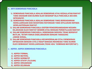 b. ARTI DEMOKRASI PANCASILA 
1) DEMOKRASI PANCASILA ADALAH DEMOKRASI ATAU KEDAULATAN RAKYAT 
YANG DIDASARI DAN DIJIWAI OLEH SEGENAP SILA PANCASILA SECARA 
INTEGRATIF. 
2) DEMOKRASI PANCASILA ADALAH DEMOKRASI YANG BERDASARKAN 
KEKELUARGAAN DAN KEGOTONG ROYONGAN YANG DITUJUKAN KEPADA 
KESEJAHTERAAN RAKYAT. 
3) DALAM DEMOKRASI PANCASILA SISTEM PENGORGANISASIAN NEGARA 
DILAKUKAN OLEH RAKYAT SENDIRI ATAU DENGAN PERSETUJUAN RAKYAT. 
4) DALAM DEMOKRASI PANCASILA, KEBEBASAN INDIVIDU TIDAK BERSIFAT 
MUTLAK, TETAPI HARUS DISELARASKAN DENGAN TANGGUNG 
JAWAB SOSIAL. 
5) DALAM DEMOKRASI PANCASILA KEUNIVERSALAN CITA-2 DEMOKRASI 
DIPADUKAN DENGAN CITA-2 HIDUP BANGSA INDONESIA YANG DIJIWAI 
OLEH SEMANGAT KEKELUARGAAN (TIDAK ADA “DOMINASI MAYORITAS”). 
c. ASPEK- ASPEK DEMOKRASI PANCASILA 
1) ASPEK FORMAL 
2) ASPEK MATERIL 
3) ASPEK NORMATIF 
4) ASPEK OTATIF (TUJUAN) 
5) ASPEK ORGANISASI 
6) ASPEK KEJIWAAN 
 