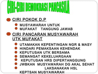CIRI POKOK D.P 
MUSYAWARAH UNTUK 
MUFAKAT TANGUNG JAWAB 
CIRI PANCARAN MUSYAWARAH 
UTK MUFAKAT 
UTAMAKAN KEPENTINGAN NGR & MASY 
HINDARI PEMAKSAAN KEHENDAK 
KEPUTUSAN UTK BERSAMA 
SEMANGAT KEKELUARGAAN 
KEPUTUSAN HRS DIPERTANGGUNG 
JWBKAN MUSYAWARAH DG AKAL SEHAT 
LAKSANAKAN HSL 
KEPTSAN MUSYAWARAH 
 