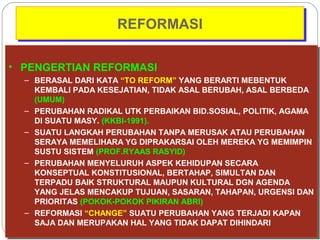 RREEFFOORRMMAASSII 
• PENGERTIAN REFORMASI 
• PENGERTIAN REFORMASI 
– BERASAL DARI KATA “TO REFORM” YANG BERARTI MEBENTUK 
KEMBALI PADA KESEJATIAN, TIDAK ASAL BERUBAH, ASAL BERBEDA 
(UMUM) 
– PERUBAHAN RADIKAL UTK PERBAIKAN BID.SOSIAL, POLITIK, AGAMA 
DI SUATU MASY. (KKBI-1991). 
– SUATU LANGKAH PERUBAHAN TANPA MERUSAK ATAU PERUBAHAN 
SERAYA MEMELIHARA YG DIPRAKARSAI OLEH MEREKA YG MEMIMPIN 
SUSTU SISTEM (PROF.RYAAS RASYID) 
– PERUBAHAN MENYELURUH ASPEK KEHIDUPAN SECARA 
KONSEPTUAL KONSTITUSIONAL, BERTAHAP, SIMULTAN DAN 
TERPADU BAIK STRUKTURAL MAUPUN KULTURAL DGN AGENDA 
YANG JELAS MENCAKUP TUJUAN, SASARAN, TAHAPAN, URGENSI DAN 
PRIORITAS (POKOK-POKOK PIKIRAN ABRI) 
– REFORMASI “CHANGE” SUATU PERUBAHAN YANG TERJADI KAPAN 
SAJA DAN MERUPAKAN HAL YANG TIDAK DAPAT DIHINDARI 
– BERASAL DARI KATA “TO REFORM” YANG BERARTI MEBENTUK 
KEMBALI PADA KESEJATIAN, TIDAK ASAL BERUBAH, ASAL BERBEDA 
(UMUM) 
– PERUBAHAN RADIKAL UTK PERBAIKAN BID.SOSIAL, POLITIK, AGAMA 
DI SUATU MASY. (KKBI-1991). 
– SUATU LANGKAH PERUBAHAN TANPA MERUSAK ATAU PERUBAHAN 
SERAYA MEMELIHARA YG DIPRAKARSAI OLEH MEREKA YG MEMIMPIN 
SUSTU SISTEM (PROF.RYAAS RASYID) 
– PERUBAHAN MENYELURUH ASPEK KEHIDUPAN SECARA 
KONSEPTUAL KONSTITUSIONAL, BERTAHAP, SIMULTAN DAN 
TERPADU BAIK STRUKTURAL MAUPUN KULTURAL DGN AGENDA 
YANG JELAS MENCAKUP TUJUAN, SASARAN, TAHAPAN, URGENSI DAN 
PRIORITAS (POKOK-POKOK PIKIRAN ABRI) 
– REFORMASI “CHANGE” SUATU PERUBAHAN YANG TERJADI KAPAN 
SAJA DAN MERUPAKAN HAL YANG TIDAK DAPAT DIHINDARI 
 